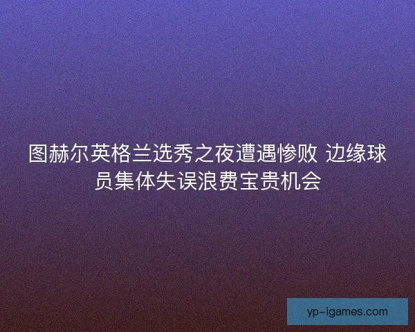 图赫尔英格兰选秀之夜遭遇惨败 边缘球员集体失误浪费宝贵机会