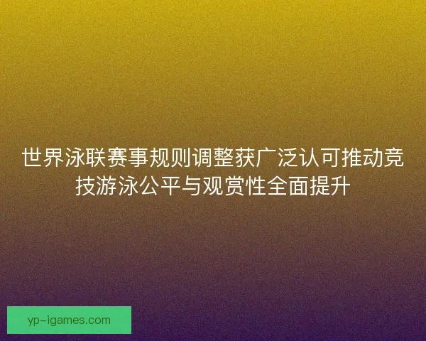 世界泳联赛事规则调整获广泛认可推动竞技游泳公平与观赏性全面提升